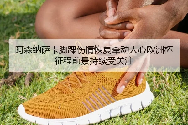 阿森纳萨卡脚踝伤情恢复牵动人心欧洲杯征程前景持续受关注