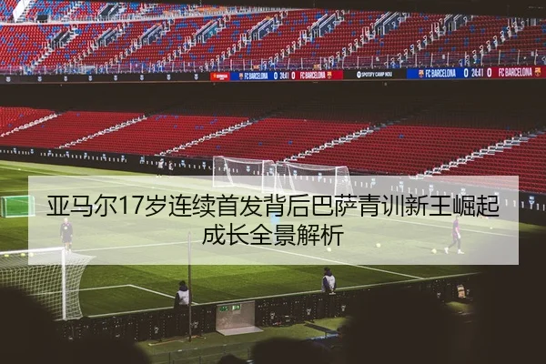 亚马尔17岁连续首发背后巴萨青训新王崛起成长全景解析
