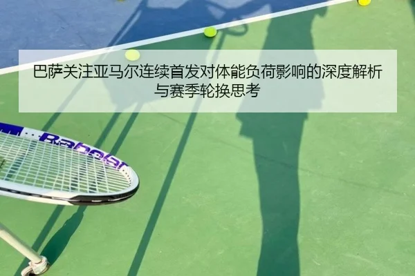 巴萨关注亚马尔连续首发对体能负荷影响的深度解析与赛季轮换思考